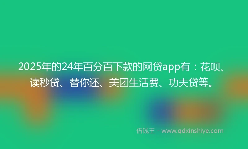 2025年的24年百分百下款的网贷app有：花呗、读秒贷、替你还、美团生活费、功夫贷等。
