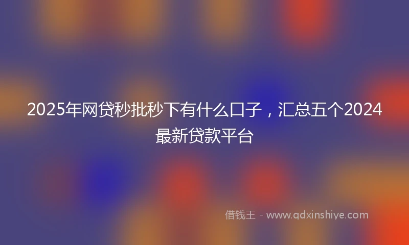 2025年网贷秒批秒下有什么口子，汇总五个2024最新贷款平台