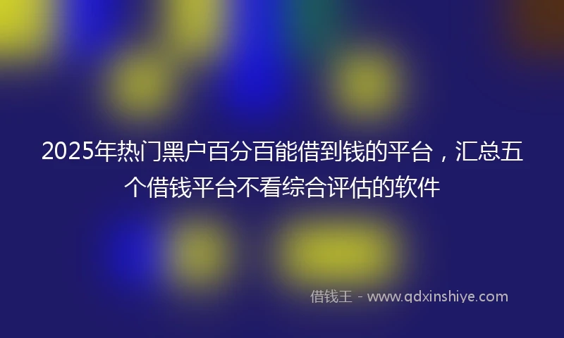 2025年热门黑户百分百能借到钱的平台，汇总五个借钱平台不看综合评估的软件