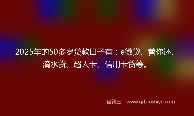 2025年的50多岁贷款口子有：e微贷、替你还、滴水贷、超人卡、信用卡贷等。