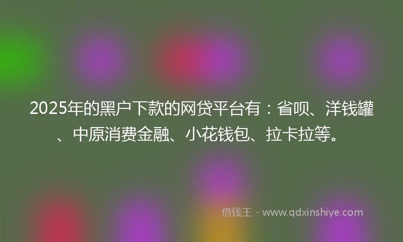 2025年的黑户下款的网贷平台有：省呗、洋钱罐、中原消费金融、小花钱包、拉卡拉等。