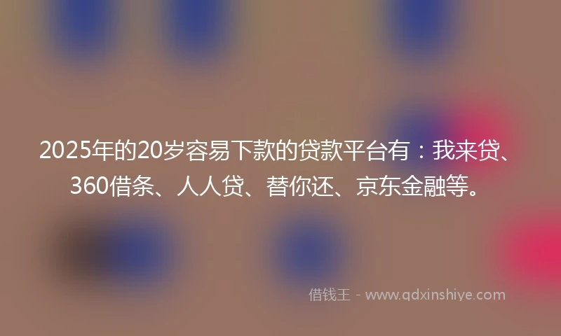 2025年的20岁容易下款的贷款平台有：我来贷、360借条、人人贷、替你还、京东金融等。
