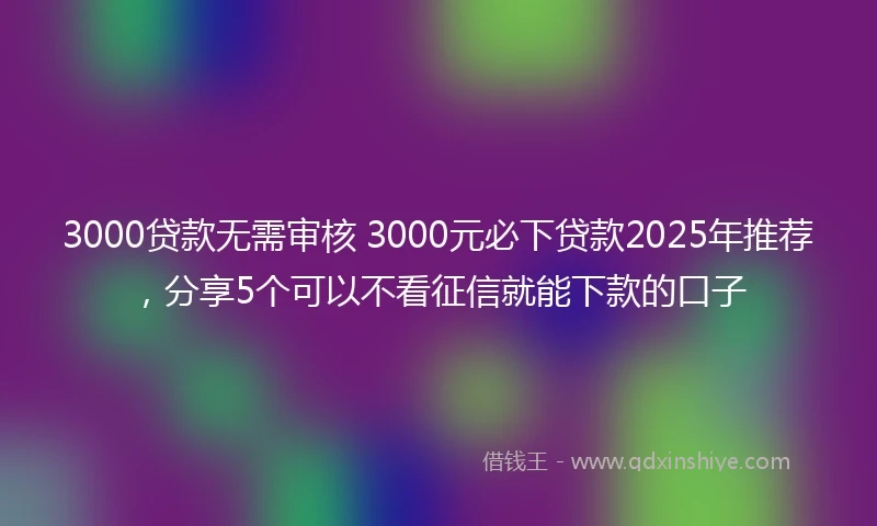 3000贷款无需审核 3000元必下贷款2025年推荐，分享5个可以不看征信就能下款的口子