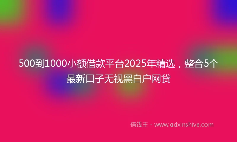 500到1000小额借款平台2025年精选，整合5个最新口子无视黑白户网贷