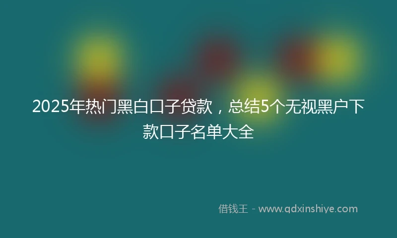 2025年热门黑白口子贷款，总结5个无视黑户下款口子名单大全