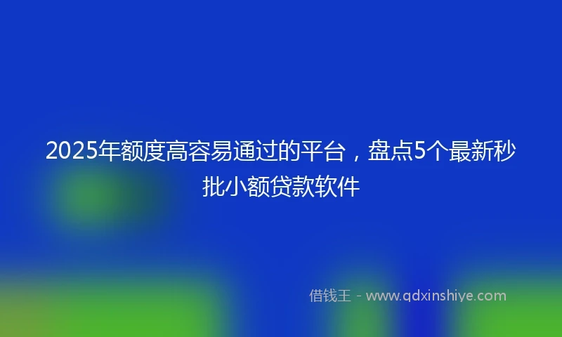 2025年额度高容易通过的平台，盘点5个最新秒批小额贷款软件