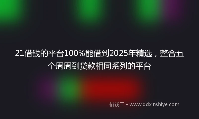 21借钱的平台100%能借到2025年精选，整合五个周周到贷款相同系列的平台