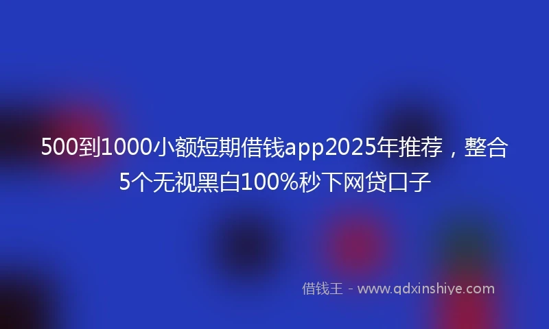 500到1000小额短期借钱app2025年推荐，整合5个无视黑白100%秒下网贷口子