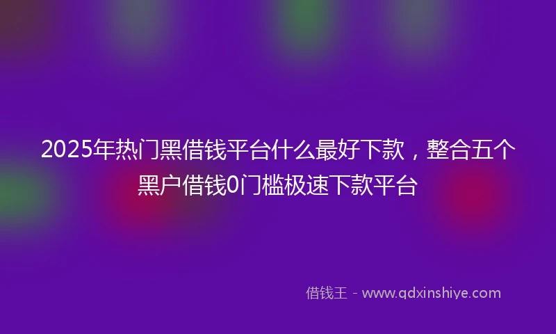 2025年热门黑借钱平台什么最好下款，整合五个黑户借钱0门槛极速下款平台