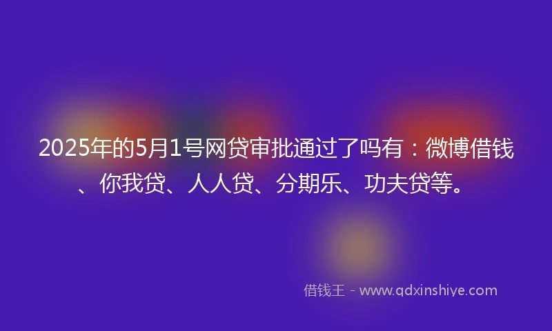 2025年的5月1号网贷审批通过了吗有：微博借钱、你我贷、人人贷、分期乐、功夫贷等。