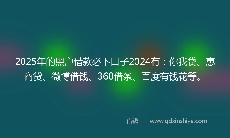 2025年的黑户借款必下口子2024有：你我贷、惠商贷、微博借钱、360借条、百度有钱花等。