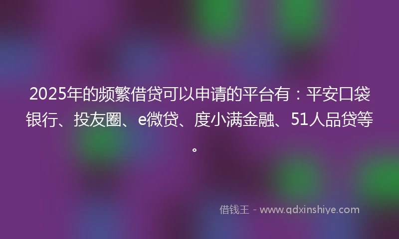 2025年的频繁借贷可以申请的平台有：平安口袋银行、投友圈、e微贷、度小满金融、51人品贷等。