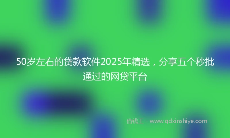 50岁左右的贷款软件2025年精选,分享五个秒批通过的网贷平台