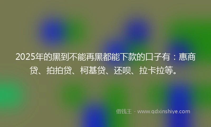 2025年的黑到不能再黑都能下款的口子有：惠商贷、拍拍贷、柯基贷、还呗、拉卡拉等。