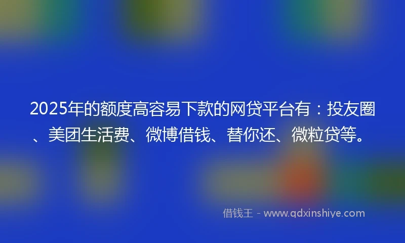 2025年的额度高容易下款的网贷平台有：投友圈、美团生活费、微博借钱、替你还、微粒贷等。