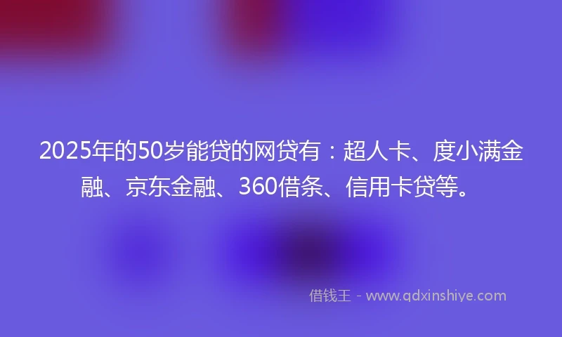 2025年的50岁能贷的网贷有：超人卡、度小满金融、京东金融、360借条、信用卡贷等。