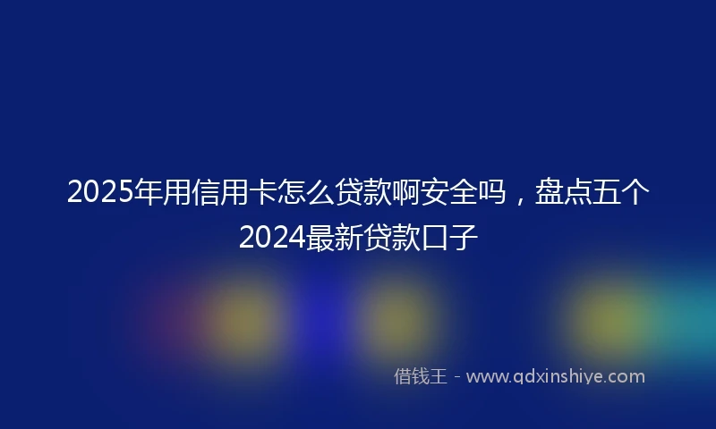 2025年用信用卡怎么贷款啊安全吗，盘点五个2024最新贷款口子