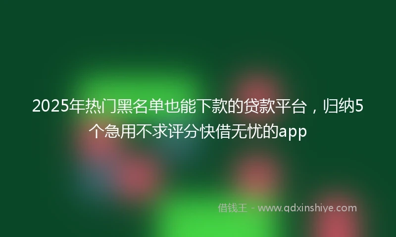 2025年热门黑名单也能下款的贷款平台，归纳5个急用不求评分快借无忧的app