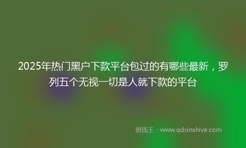 2025年热门黑户下款平台包过的有哪些最新，罗列五个无视一切是人就下款的平台