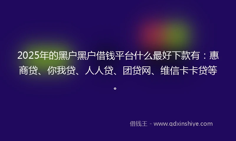 2025年的黑户黑户借钱平台什么最好下款有：惠商贷、你我贷、人人贷、团贷网、维信卡卡贷等。