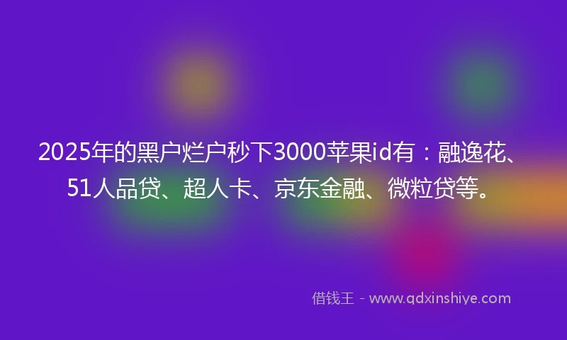 2025年的黑户烂户秒下3000苹果id有：融逸花、51人品贷、超人卡、京东金融、微粒贷等。