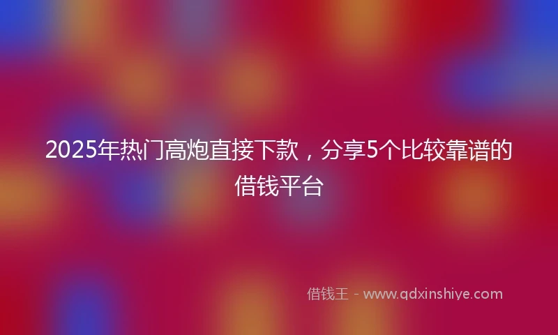 2025年热门高炮直接下款，分享5个比较靠谱的借钱平台