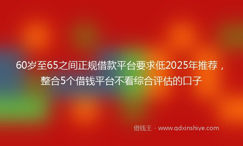 60岁至65之间正规借款平台要求低2025年推荐，整合5个借钱平台不看综合评估的口子