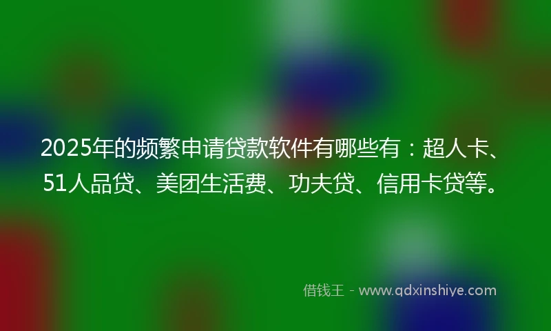 2025年的频繁申请贷款软件有哪些有：超人卡、51人品贷、美团生活费、功夫贷、信用卡贷等。