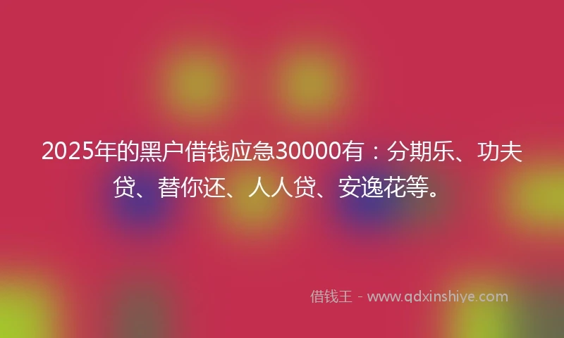 2025年的黑户借钱应急30000有：分期乐、功夫贷、替你还、人人贷、安逸花等。
