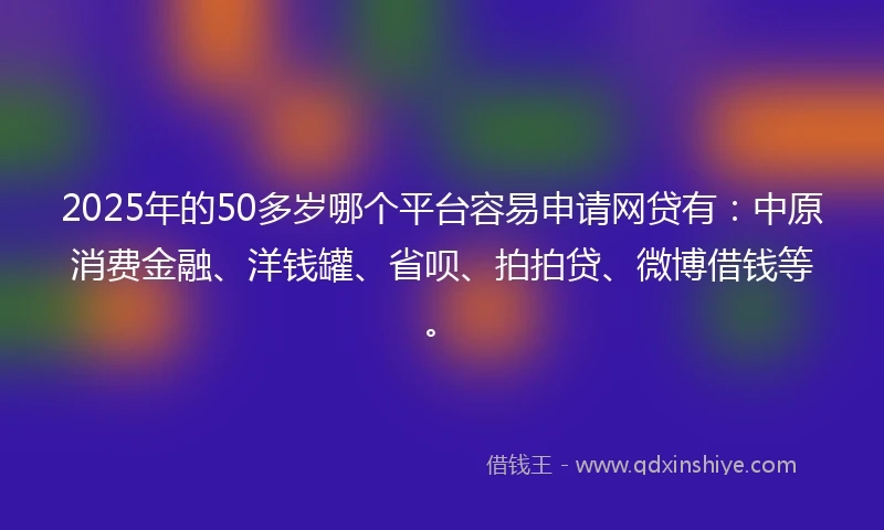 2025年的50多岁哪个平台容易申请网贷有：中原消费金融、洋钱罐、省呗、拍拍贷、微博借钱等。