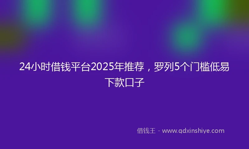 24小时借钱平台2025年推荐，罗列5个门槛低易下款口子