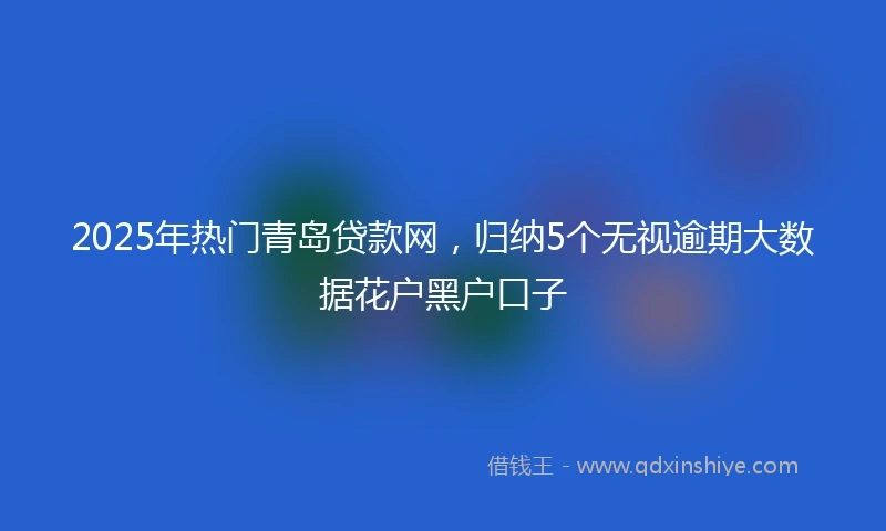 2025年热门青岛贷款网，归纳5个无视逾期大数据花户黑户口子