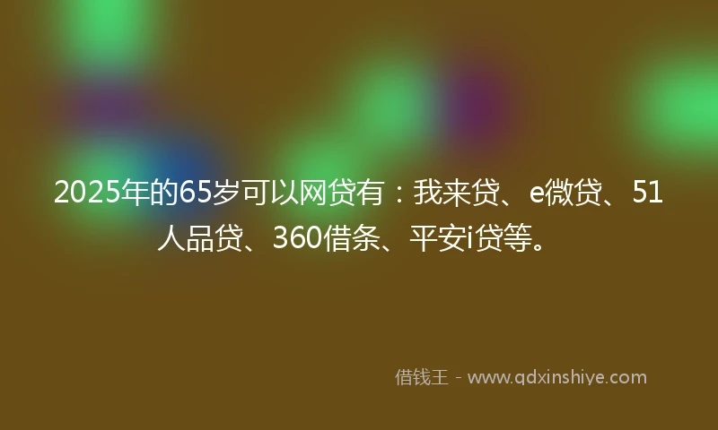 2025年的65岁可以网贷有：我来贷、e微贷、51人品贷、360借条、平安i贷等。