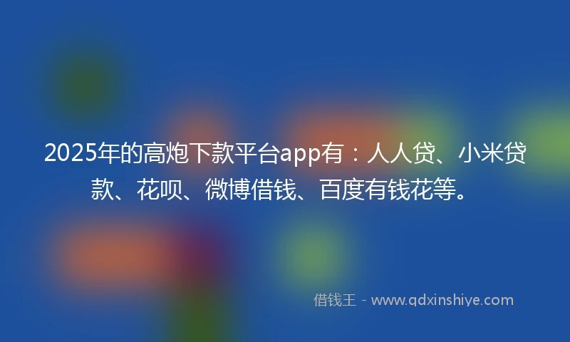 2025年的高炮下款平台app有：人人贷、小米贷款、花呗、微博借钱、百度有钱花等。