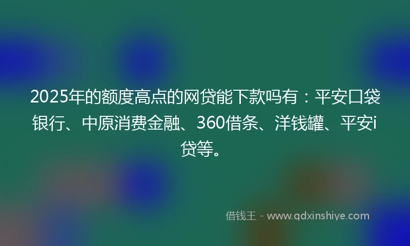 2025年的额度高点的网贷能下款吗有：平安口袋银行、中原消费金融、360借条、洋钱罐、平安i贷等。