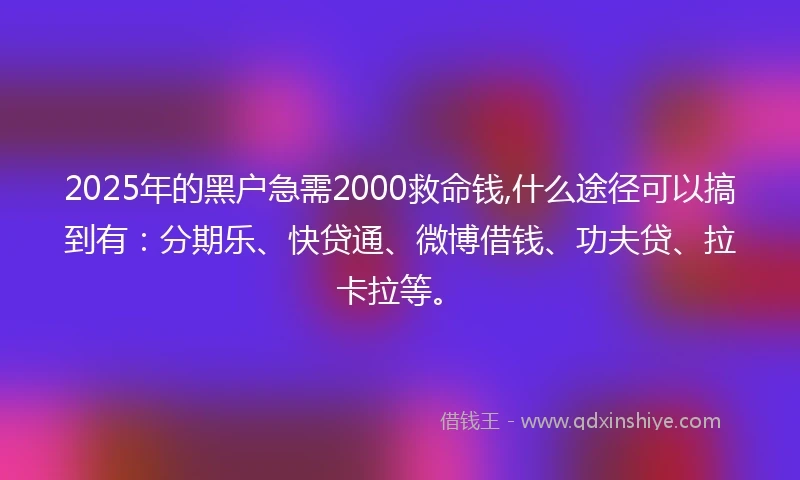 2025年的黑户急需2000救命钱,什么途径可以搞到有：分期乐、快贷通、微博借钱、功夫贷、拉卡拉等。