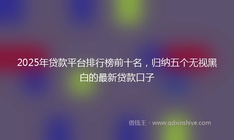 2025年贷款平台排行榜前十名，归纳五个无视黑白的最新贷款口子