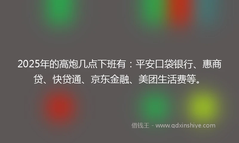 2025年的高炮几点下班有：平安口袋银行、惠商贷、快贷通、京东金融、美团生活费等。