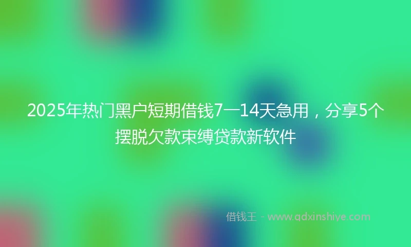 2025年热门黑户短期借钱7一14天急用，分享5个摆脱欠款束缚贷款新软件