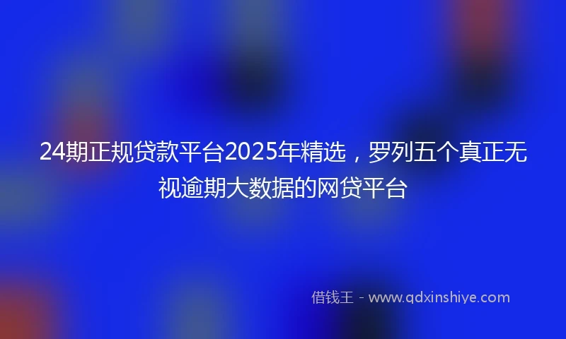 24期正规贷款平台2025年精选，罗列五个真正无视逾期大数据的网贷平台