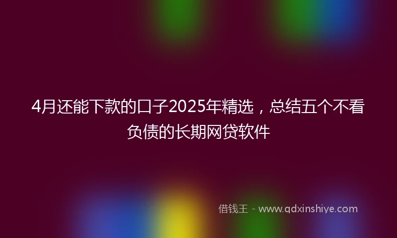 4月还能下款的口子2025年精选，总结五个不看负债的长期网贷软件