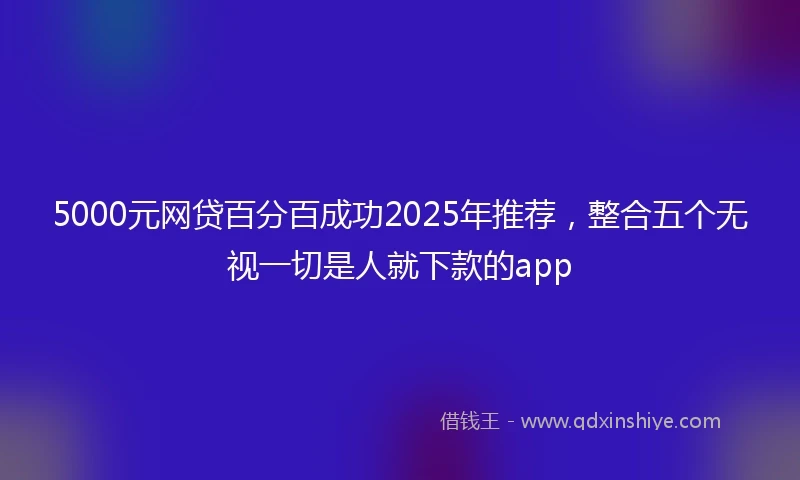 5000元网贷百分百成功2025年推荐，整合五个无视一切是人就下款的app