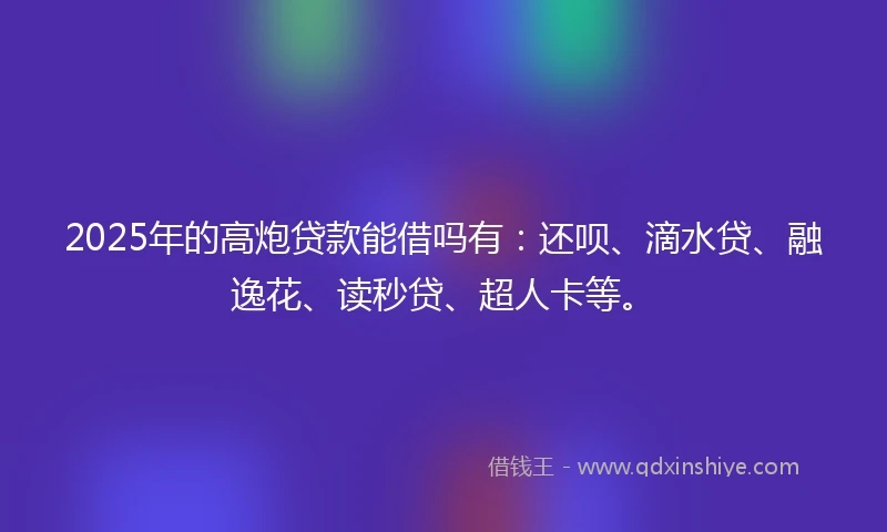 2025年的高炮贷款能借吗有：还呗、滴水贷、融逸花、读秒贷、超人卡等。