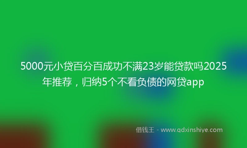 5000元小贷百分百成功不满23岁能贷款吗2025年推荐，归纳5个不看负债的网贷app
