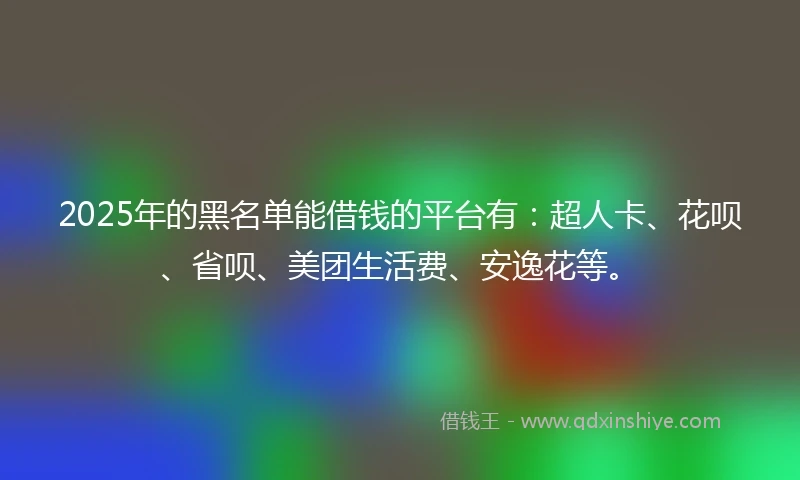 2025年的黑名单能借钱的平台有：超人卡、花呗、省呗、美团生活费、安逸花等。