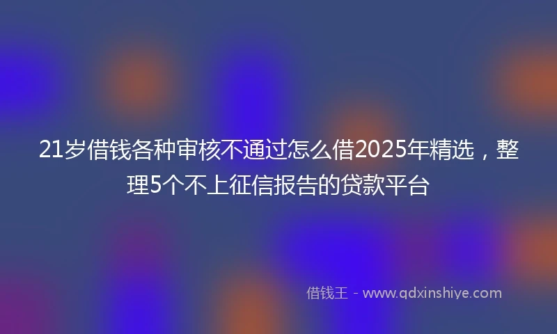 21岁借钱各种审核不通过怎么借2025年精选，整理5个不上征信报告的贷款平台