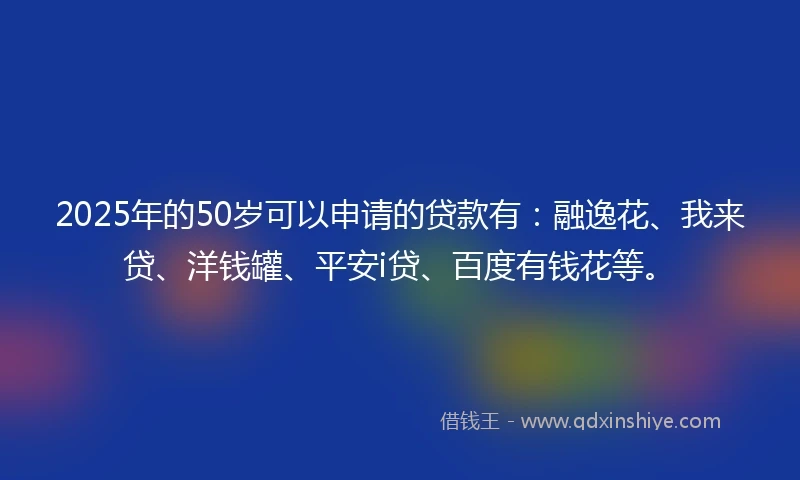 2025年的50岁可以申请的贷款有：融逸花、我来贷、洋钱罐、平安i贷、百度有钱花等。