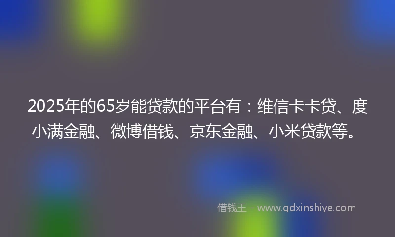 2025年的65岁能贷款的平台有：维信卡卡贷、度小满金融、微博借钱、京东金融、小米贷款等。
