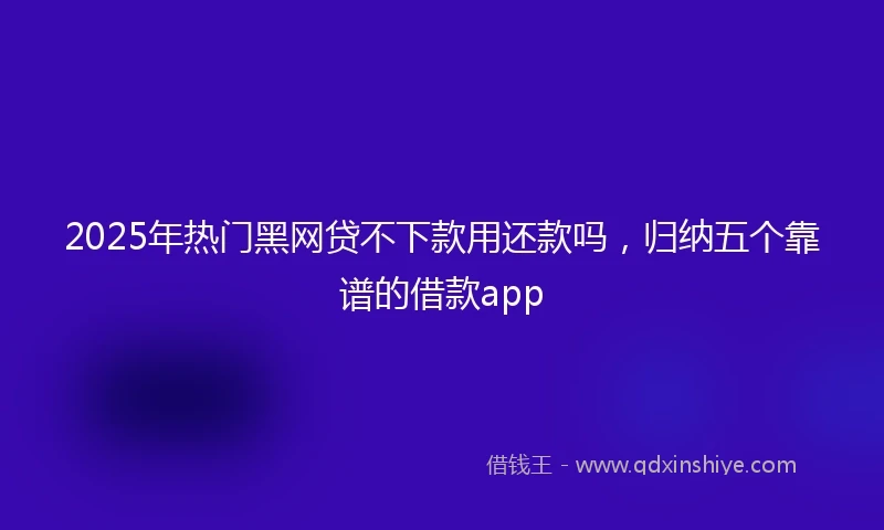 2025年热门黑网贷不下款用还款吗，归纳五个靠谱的借款app