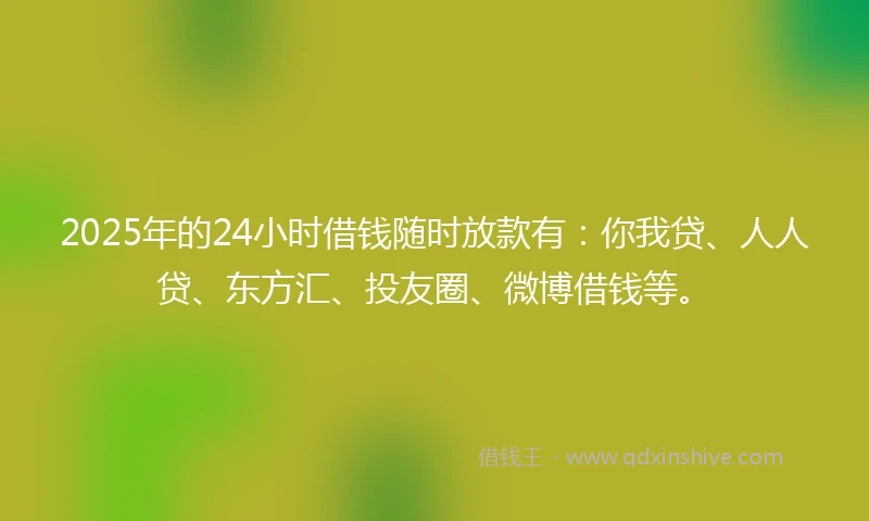 2025年的24小时借钱随时放款有：你我贷、人人贷、东方汇、投友圈、微博借钱等。